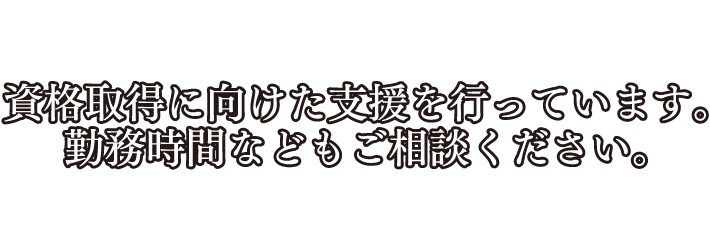 資格取得に向けた支援を行っています。勤務時間などもご相談ください。