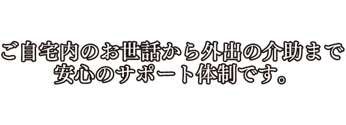 ご自宅内のお世話から外出の介助まで安心のサポート体制です。